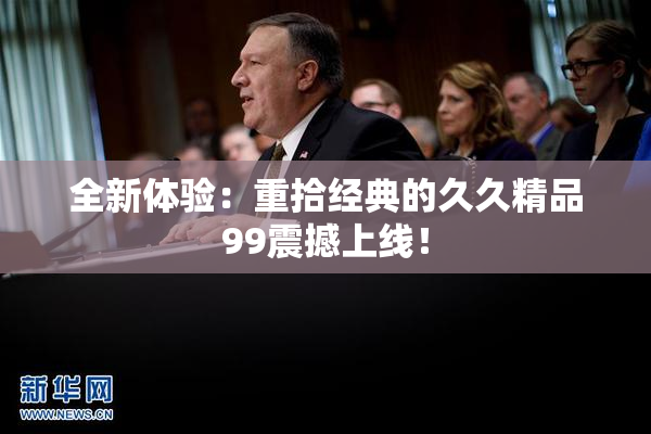 全新体验：重拾经典的久久精品99震撼上线！