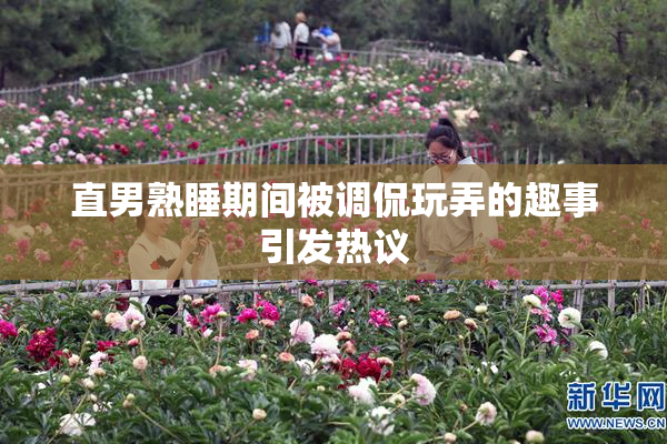 直男熟睡期间被调侃玩弄的趣事引发热议