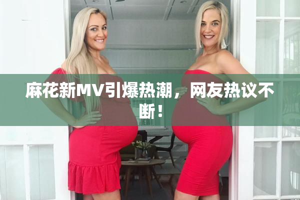 麻花新MV引爆热潮，网友热议不断！