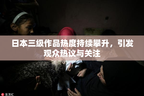 日本三级作品热度持续攀升，引发观众热议与关注