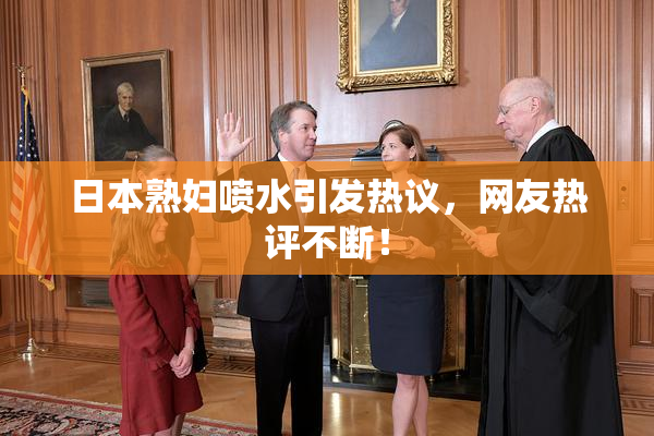日本熟妇喷水引发热议，网友热评不断！