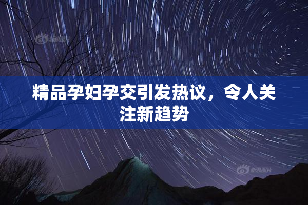 精品孕妇孕交引发热议，令人关注新趋势