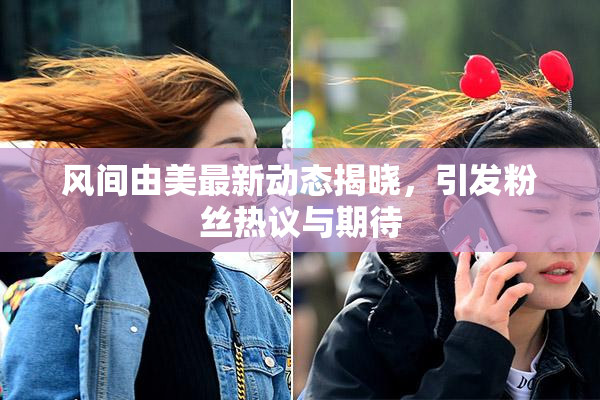 风间由美最新动态揭晓，引发粉丝热议与期待