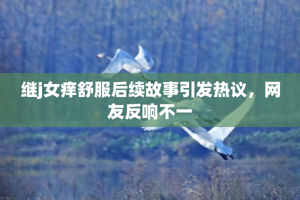 继j女痒舒服后续故事引发热议，网友反响不一