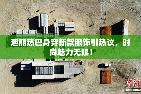 迪丽热巴身穿新款服饰引热议，时尚魅力无限！