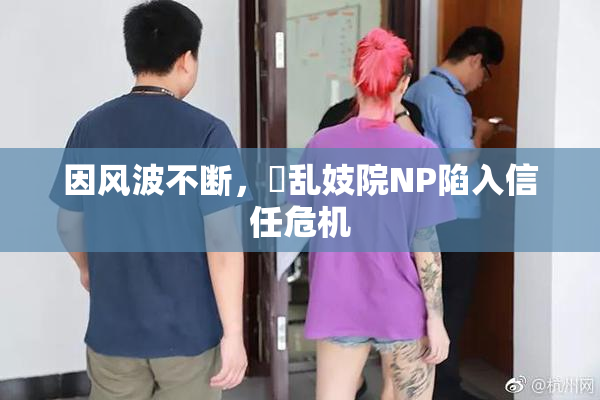 因风波不断，婬乱妓院NP陷入信任危机