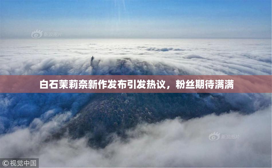 白石茉莉奈新作发布引发热议，粉丝期待满满