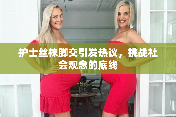 护士丝袜脚交引发热议，挑战社会观念的底线