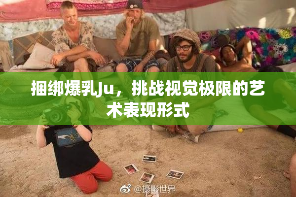 捆绑爆乳Ju，挑战视觉极限的艺术表现形式