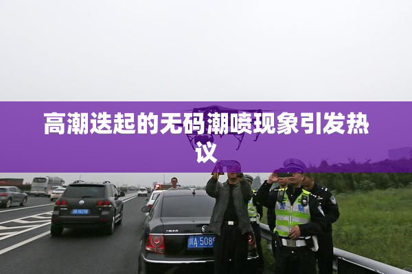 高潮迭起的无码潮喷现象引发热议