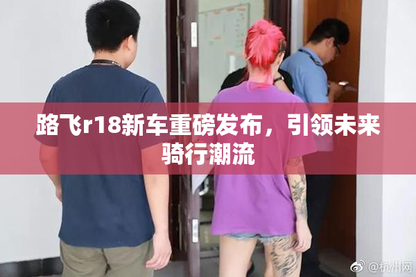 路飞r18新车重磅发布，引领未来骑行潮流