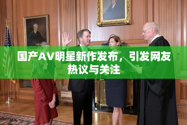 国产AV明星新作发布，引发网友热议与关注