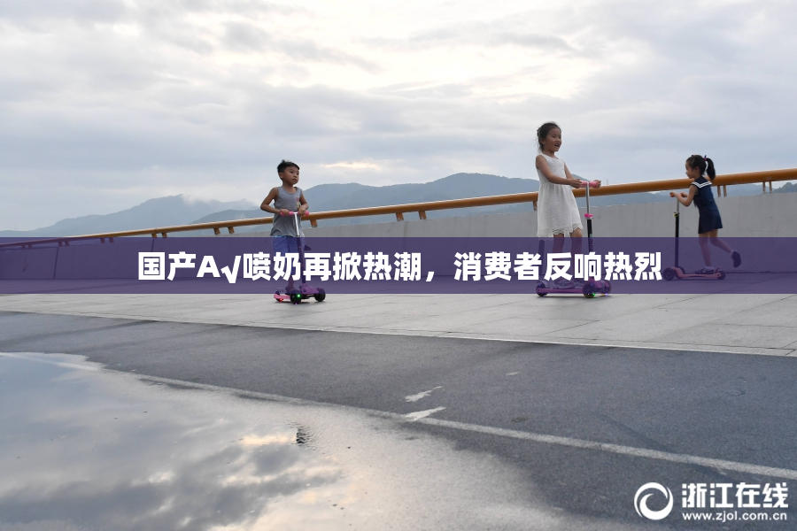 国产A√喷奶再掀热潮，消费者反响热烈