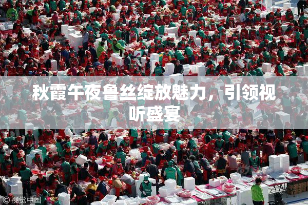 秋霞午夜鲁丝绽放魅力，引领视听盛宴