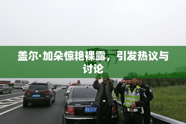 盖尔·加朵惊艳裸露，引发热议与讨论