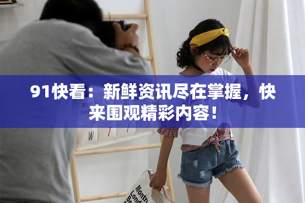91快看：新鲜资讯尽在掌握，快来围观精彩内容！