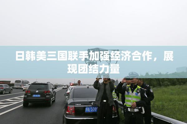 日韩美三国联手加强经济合作，展现团结力量