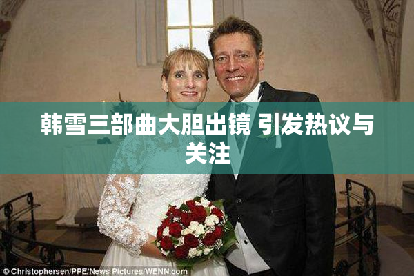 韩雪三部曲大胆出镜 引发热议与关注