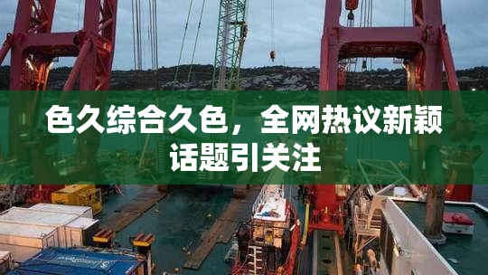 色久综合久色，全网热议新颖话题引关注