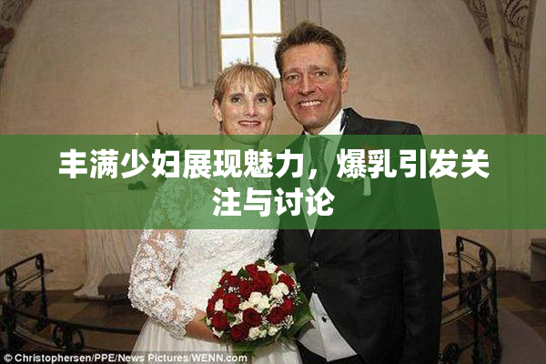 丰满少妇展现魅力，爆乳引发关注与讨论