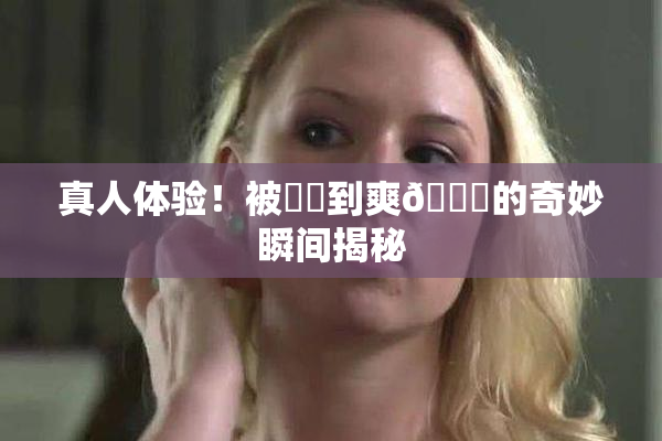 真人体验！被❌‌到爽🔞的奇妙瞬间揭秘