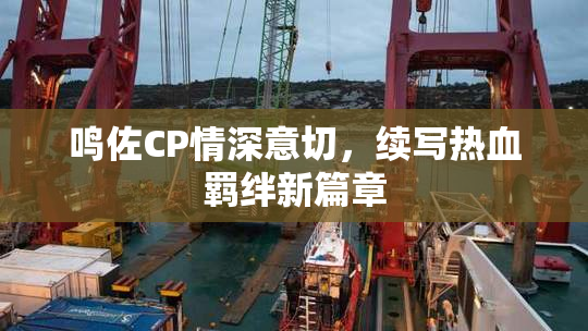 鸣佐CP情深意切，续写热血羁绊新篇章