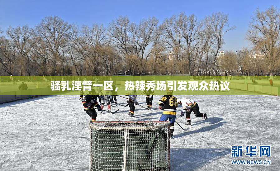 骚乳淫臂一区，热辣秀场引发观众热议