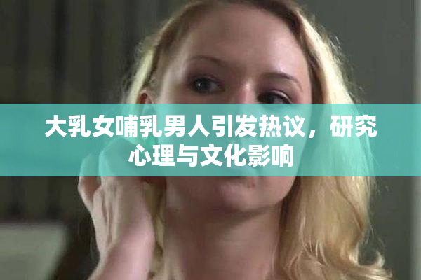 大乳女哺乳男人引发热议，研究心理与文化影响