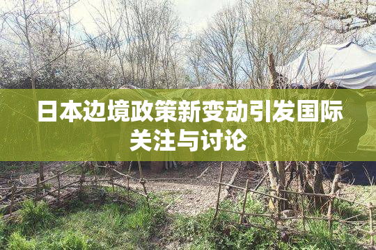 日本边境政策新变动引发国际关注与讨论