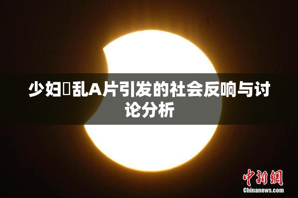少妇婬乱A片引发的社会反响与讨论分析