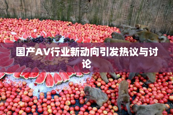 国产AV行业新动向引发热议与讨论