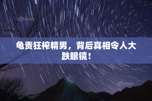 龟责狂榨精男，背后真相令人大跌眼镜！