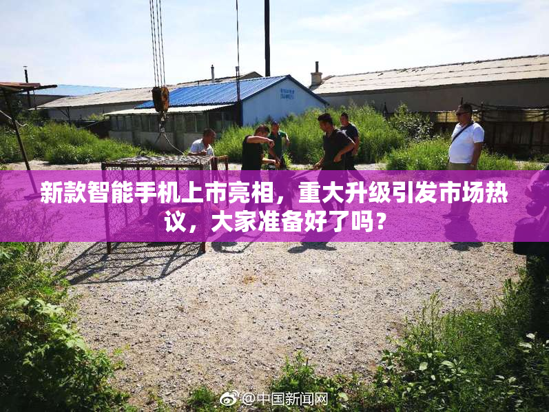 新款智能手机上市亮相，重大升级引发市场热议，大家准备好了吗？
