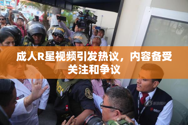 成人R星视频引发热议，内容备受关注和争议