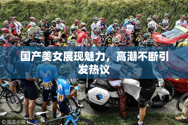 国产美女展现魅力，高潮不断引发热议