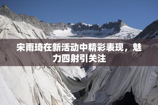宋雨琦在新活动中精彩表现，魅力四射引关注