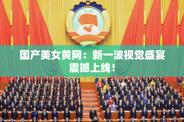 国产美女黄网：新一波视觉盛宴震撼上线！