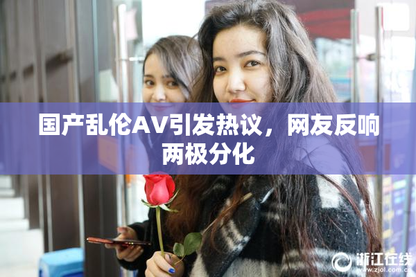 国产乱伦AV引发热议，网友反响两极分化
