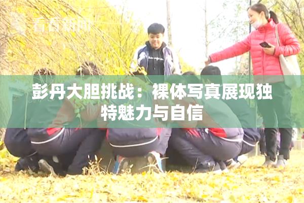 彭丹大胆挑战：裸体写真展现独特魅力与自信
