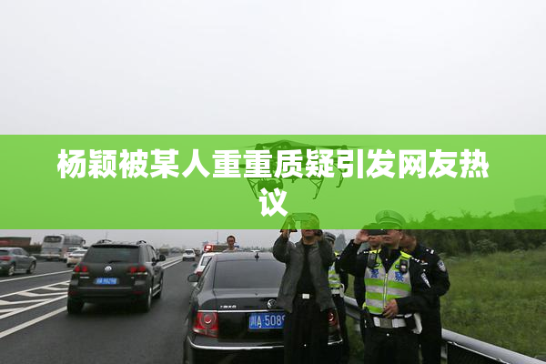 杨颖被某人重重质疑引发网友热议