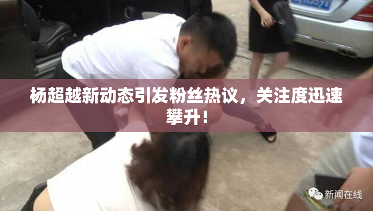 杨超越新动态引发粉丝热议，关注度迅速攀升！