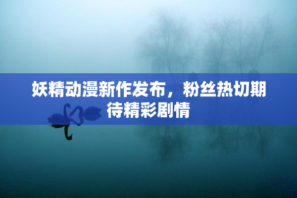 妖精动漫新作发布，粉丝热切期待精彩剧情