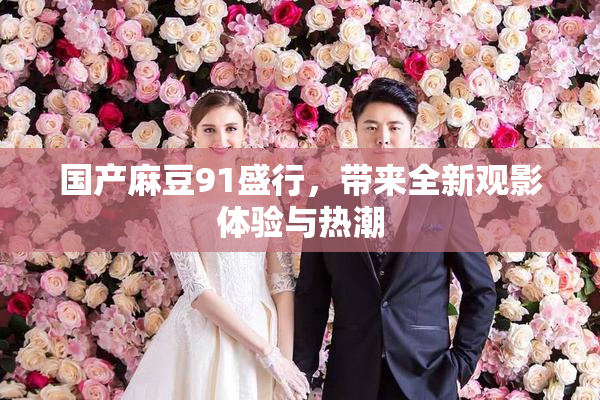 国产麻豆91盛行，带来全新观影体验与热潮