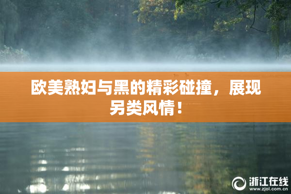 欧美熟妇与黑的精彩碰撞，展现另类风情！