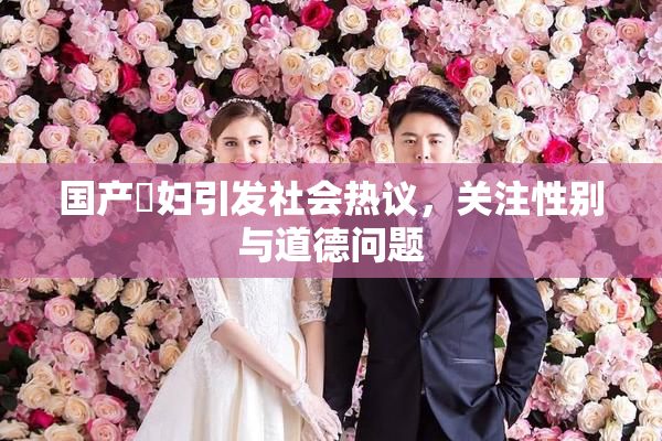国产婬妇引发社会热议，关注性别与道德问题