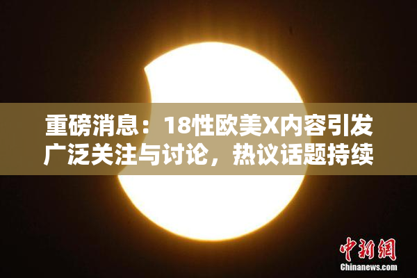 重磅消息：18性欧美X内容引发广泛关注与讨论，热议话题持续升温！