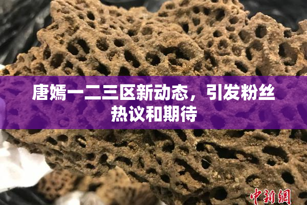唐嫣一二三区新动态，引发粉丝热议和期待