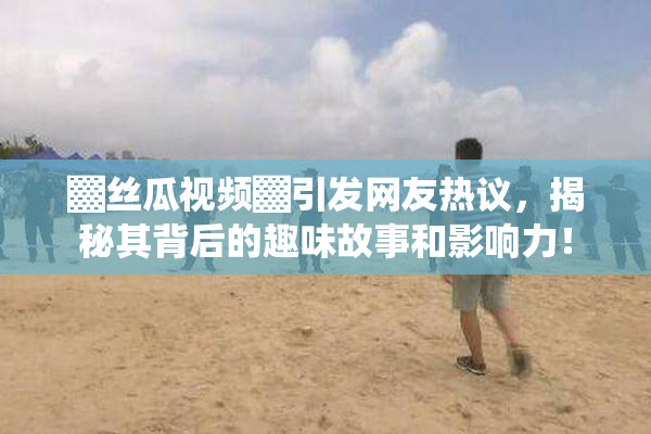 ▓丝瓜视频▓引发网友热议，揭秘其背后的趣味故事和影响力！
