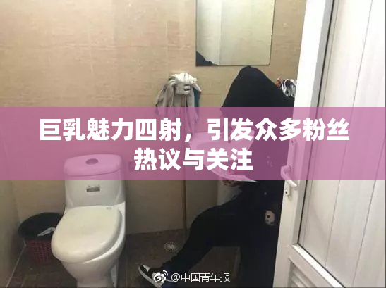 巨乳魅力四射，引发众多粉丝热议与关注