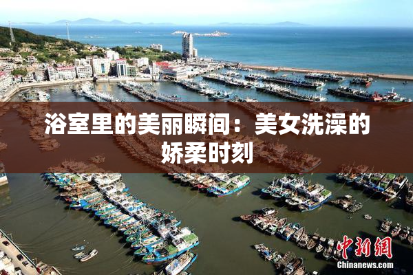 浴室里的美丽瞬间：美女洗澡的娇柔时刻